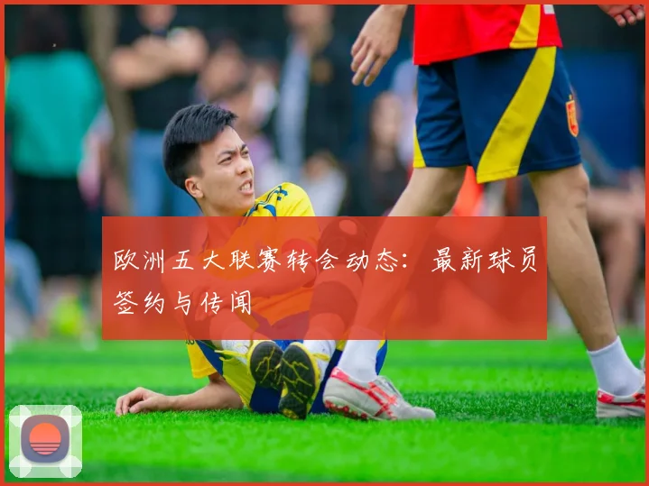 欧洲五大联赛转会动态：最新球员签约与传闻