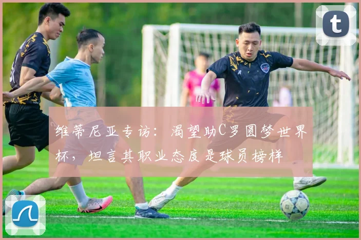 维蒂尼亚专访：渴望助C罗圆梦世界杯，坦言其职业态度是球员榜样