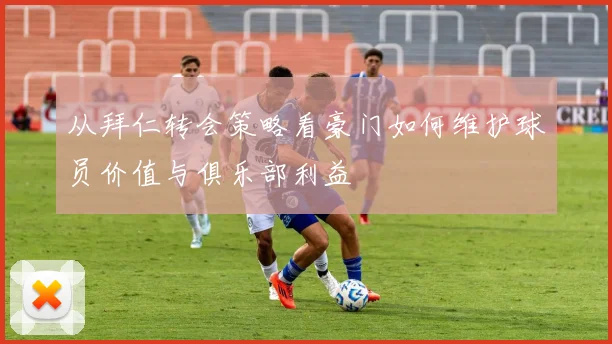 从拜仁转会策略看豪门如何维护球员价值与俱乐部利益