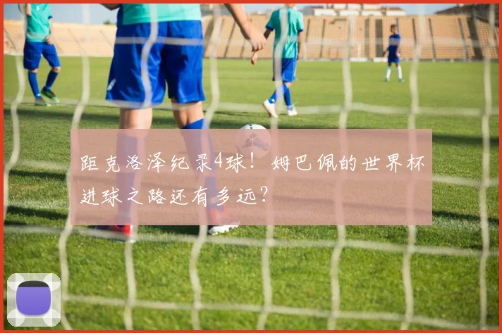 距克洛泽纪录4球!姆巴佩的世界杯进球之路还有多远?