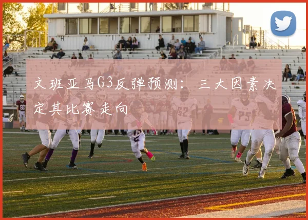 文班亚马G3反弹预测：三大因素决定其比赛走向