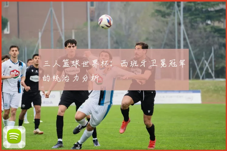 三人篮球世界杯：西班牙卫冕冠军的统治力分析
