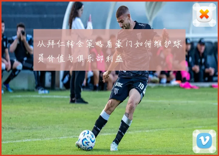 从拜仁转会策略看豪门如何维护球员价值与俱乐部利益