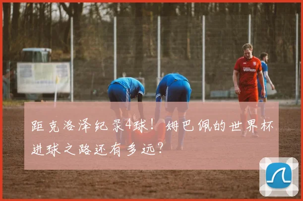 距克洛泽纪录4球！姆巴佩的世界杯进球之路还有多远？