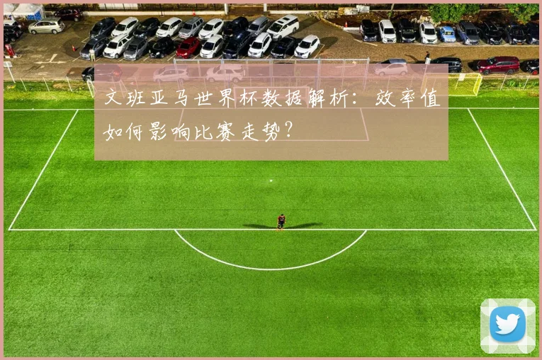 文班亚马世界杯数据解析：效率值如何影响比赛走势？