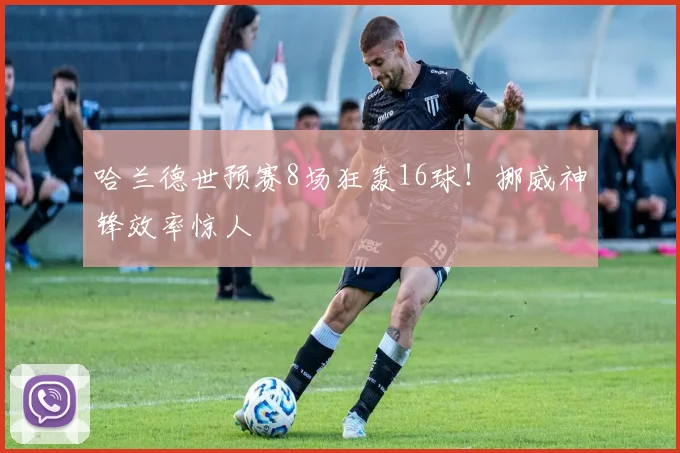 哈兰德世预赛8场狂轰16球！挪威神锋效率惊人