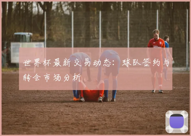 世界杯最新交易动态：球队签约与转会市场分析
