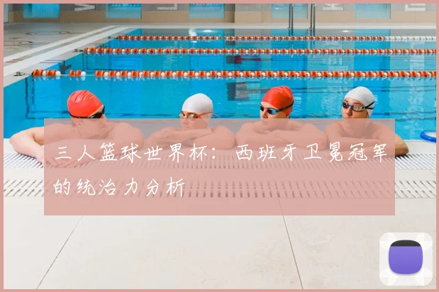 三人篮球世界杯:西班牙卫冕冠军的统治力分析