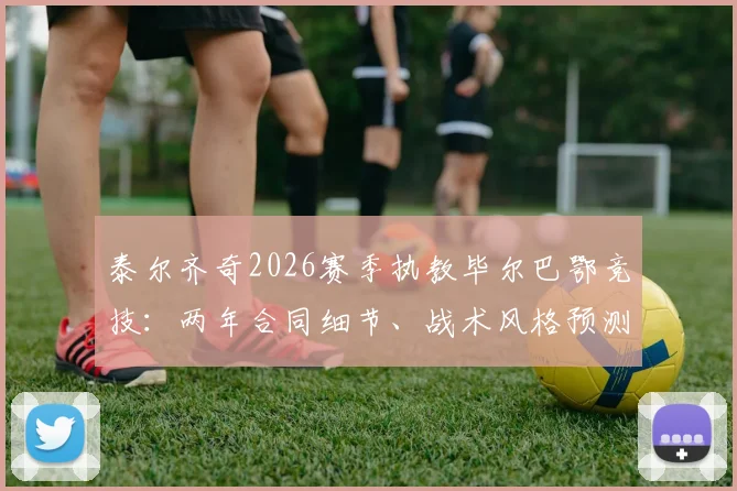 泰尔齐奇2026赛季执教毕尔巴鄂竞技：两年合同细节、战术风格预测及球迷期待分析