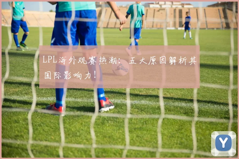 LPL海外观赛热潮：五大原因解析其国际影响力！