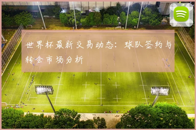 世界杯最新交易动态:球队签约与转会市场分析